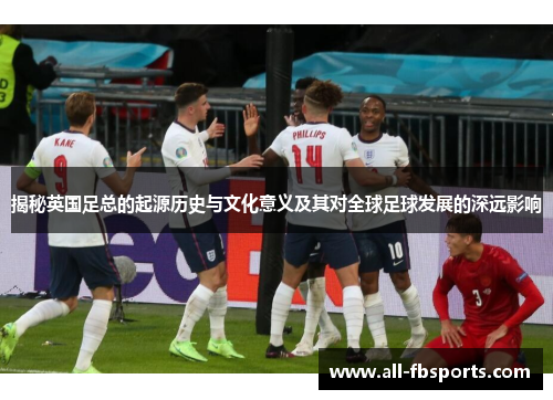 揭秘英国足总的起源历史与文化意义及其对全球足球发展的深远影响 揭秘英国足总的起源历史与文化意义及其对全球足球发展的深远影响