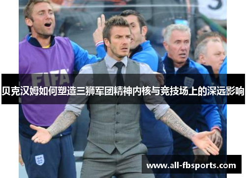 贝克汉姆如何塑造三狮军团精神内核与竞技场上的深远影响 贝克汉姆如何塑造三狮军团精神内核与竞技场上的深远影响