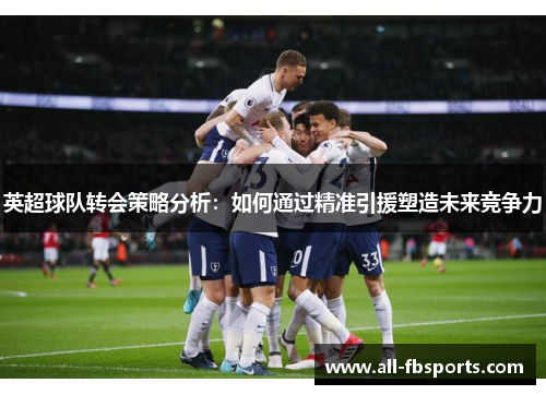 英超球队转会策略分析:如何通过精准引援塑造未来竞争力 英超球队转会策略分析:如何通过精准引援塑造未来竞争力