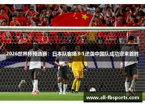 2026世界杯预选赛：日本队客场3-1逆袭中国队成功迎来首胜
