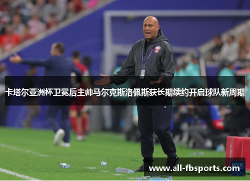 卡塔尔亚洲杯卫冕后主帅马尔克斯洛佩斯获长期续约开启球队新周期 卡塔尔亚洲杯卫冕后主帅马尔克斯洛佩斯获长期续约开启球队新周期