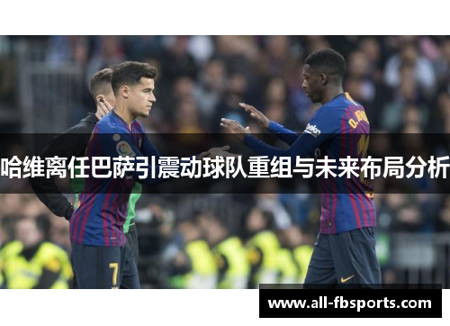 哈维离任巴萨引震动球队重组与未来布局分析