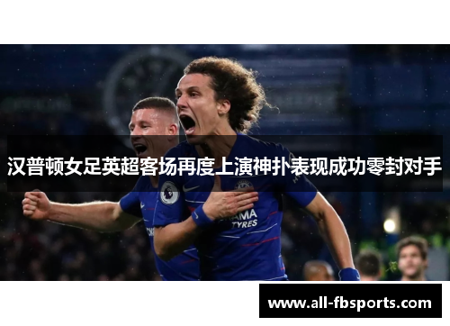 汉普顿女足英超客场再度上演神扑表现成功零封对手